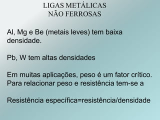 LIGAS METÁLICAS
NÃO FERROSAS
Al, Mg e Be (metais leves) tem baixa
densidade.
Pb, W tem altas densidades
Em muitas aplicações, peso é um fator crítico.
Para relacionar peso e resistência tem-se a
Resistência específica=resistência/densidade
 