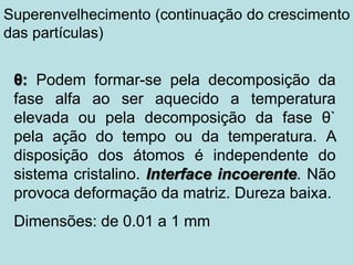 θ: Podem formar-se pela decomposição da
fase alfa ao ser aquecido a temperatura
elevada ou pela decomposição da fase θ`
pela ação do tempo ou da temperatura. A
disposição dos átomos é independente do
sistema cristalino. Interface incoerente. Não
provoca deformação da matriz. Dureza baixa.
Dimensões: de 0.01 a 1 mm
Superenvelhecimento (continuação do crescimento
das partículas)
 