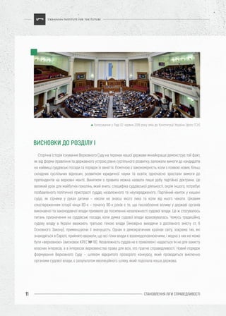 СТАНОВЛЕННЯ ЛІГИ CПРАВЕДЛИВОСТІ11
Сторічна історія існування Верховного Суду на теренах нашої держави якнайкраще демонструє той факт,
як від форми правління та державного устрою, рівня суспільного розвитку, залежали вимоги до кандидатів
на найвищі суддівські посади та порядок їх заняття. Помітною є закономірність, коли з появою нових, більш
складних суспільних відносин, розвитком юридичної науки та освіти, одночасно зростали вимоги до
претендентів на верховні мантії. Винятком з правила можна назвати лише добу партійної доктрини. Це
великий урок для майбутніх поколінь, який вчить: специфіка суддівської діяльності, окрім іншого, потребує
позбавленого політичної пристрасті суддю, незалежного та неупередженого. Партійний квиток у кишені
судді, як сірники у руках дитини – ніколи не знаєш якого лиха та коли від нього чекати. Цікавим
спостереженням історії кінця 80-х – початку 90-х років є те, що послаблення впливу у державі органів
виконавчої та законодавчої влади призвело до посилення незалежності судової влади. Це ж стосувалось
питань призначення на суддівські посади, коли думка судової влади враховувалась. Чомусь традиційно,
судову владу в Україні вважають третьою гілкою влади (ймовірно виходячи з дослівного змісту ст. 6
Основного Закону), применшуючи її значущість. Однак в демократичних країнах світу, зокрема тих, які
знаходяться в Європі, прийнято вважати, що всі гілки влади є взаємодоповнюючими, і жодна з них не може
бути «верховною» (висновок КРЕС № 18). Незалежність суддів не є привілеєм і надається їм не для захисту
власних інтересів, а в інтересах верховенства права для всіх, хто прагне справедливості. Новий порядок
формування Верховного Суду – шляхом відкритого прозорого конкурсу, який проводиться виключно
органами судової влади, є результатом еволюційного шляху, який подолала наша держава.
ВИСНОВКИ ДО РОЗДІЛУ І
Голосування у Раді 02 червня 2016 року змін до Конституції України (фото ТСН)
 