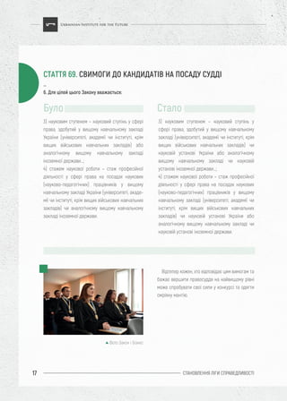 СТАНОВЛЕННЯ ЛІГИ CПРАВЕДЛИВОСТІ17
Відтепер кожен, хто відповідає цим вимогам та
бажає вершити правосуддя на найвищому рівні
може спробувати свої сили у конкурсі та одягти
омріяну мантію.
3) науковим ступенем – науковий ступінь у сфері
права, здобутий у вищому навчальному закладі
України (університеті, академії чи інституті, крім
вищих військових навчальних закладів) або
аналогічному вищому навчальному закладі
іноземної держави…;
4) стажем наукової роботи – стаж професійної
діяльності у сфері права на посадах наукових
(науково-педагогічних) працівників у вищому
навчальному закладі України (університеті, акаде-
мії чи інституті, крім вищих військових навчальних
закладів) чи аналогічному вищому навчальному
закладі іноземної держави.
3) науковим ступенем – науковий ступінь у
сфері права, здобутий у вищому навчальному
закладі (університеті, академії чи інституті, крім
вищих військових навчальних закладів) чи
науковій установі України або аналогічному
вищому навчальному закладі чи науковій
установі іноземної держави…;
4) стажем наукової роботи – стаж професійної
діяльності у сфері права на посадах наукових
(науково-педагогічних) працівників у вищому
навчальному закладі (університеті, академії чи
інституті, крім вищих військових навчальних
закладів) чи науковій установі України або
аналогічному вищому навчальному закладі чи
науковій установі іноземної держави.
Було Стало
…
6. Для цілей цього Закону вважається:
СТАТТЯ 69. СВИМОГИ ДО КАНДИДАТІВ НА ПОСАДУ СУДДІ
Фото Закон і Бізнес
 