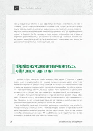 СТАНОВЛЕННЯ ЛІГИ CПРАВЕДЛИВОСТІ21
інстанції вперше можуть потрапити не лише судді апеляційної інстанції, а також правники, які ніколи не
працювали у судовій системі – адвокати і науковці з 10-річним стажем. Це одна з умов відкритості конкур-
су, у той час як транспарентність досягається завдяки прямим онлайн трансляціям основних його етапів, у
тому числі – співбесід з майбутніми суддями найвищого суду. Враховуючи те, що досі порядок потрапляння
на роботу до Верховного Суду був «таємницею за сімома замками», положення Конституції та Закону, які
закріплюють зрозумілий алгоритм дій для потрапляння до найвищого суду є своєрідним квантовим скач-
ком з темного минулого у світле майбутнє. Звісно, апробація нового порядку виявить певні недоліки, але
удосконалювати завжди простіше, ніж винаходити щось нове.
7 листопада 2016 року закарбується в пам’яті вітчизняної Феміди зокрема та суспільства та держави
загалом як дата початку революційних змін у процедурі формування найвищого судового органу. З ухва-
ленням Закону України «Про судоустрій і статус суддів» (№ 1402-VIII від 2.06.2016) вдалося піднести «заліз-
ну завісу» над процедурою проведення добору претендентів до Верховного Суду. Так, «таїнство висвячен-
ня» в судді Верховного Суду «обраних», яке завжди існувало в Україні, перетворилося на публічне дійство,
а до участі в конкурсі залучили також представників інших юридичних професій: адвокатів і науковців.
У п. 13 розділу «Прикінцеві та перехідні положення» згаданого нормативно-правового акта, що набрав
чинності 30 вересня 2016 року, законодавець висловив бажання не зволікати з утворенням найвищого
суду: «Проведення конкурсу на посади суддів Верховного Суду у відповідних касаційних судах має бути
розпочато не пізніше двох місяців з дня набрання чинності цим Законом».
Вища кваліфікаційна комісія суддів України, на яку законодавець поклав обов’язки щодо організації та
проведення конкурсу, виконала цей припис і 7 листопада 2016 року оголосила конкурс на обіймання 120
вакансій у новому Верховному Суді. Проведення всіх етапів конкурсу забрало більше часу, ніж планувала
комісія. Адже очікувалося, що вже в березні 2017 року ВККСУ визначить, кому віддати перемогу в конкурсі.
Утім, імена 120 переможців стали відомі пізніше – 27 липня 2017 року.
ПЕРШИЙ КОНКУРС ДО НОВОГО ВЕРХОВНОГО СУДУ:
«ВІЙНА СВІТІВ» І НАДІЯ НА МИРIV
 