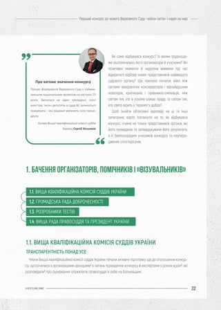 22
Перший конкурс до нового Верховного Суду: «війна світів» і надія на мир
UIFUTURE.ORG
Члени Вищої кваліфікаційної комісії суддів України почали активну підготовку ще до оголошення конкур-
су: зустрічалися з організаціями-донорами1
з питань проведення конкурсу й експертами з різних країн2
, які
розповідали3
про оцінювання служителів правосуддя в себе на Батьківщині.
Як саме відбувався конкурс? Із якими трудноща-
ми зіштовхнулись його організатори й учасники? Які
позитивні моменти й недоліки виявили під час
відкритого відбору нових представників найвищого
судового органу? Що поклало початок війні між
світами закоренілих консерваторів і відчайдушних
новаторів, критиканів і правників-сміливців, між
світом тих, хто в усьому шукає зраду, та світом тих,
хто свято вірить у перемогу добра?
Щоб знайти об’єктивні відповіді на ці та інші
запитання, варто поглянути на те, як відбувався
конкурс, очима не тільки представників органів, які
його проводили та затверджували його результати,
а й безпосередніх учасників конкурсу та неупере-
джених спостерігачів.
1. БАЧЕННЯ ОРГАНІЗАТОРІВ, ПОМІЧНИКІВ І «ВІЗУВАЛЬНИКІВ»
Про вагоме значення конкурсу
Процес формування Верховного Суду є найваж-
ливішим національним проектом на наступні 25
років. Зміниться не один президент, сотні
міністрів, тисячі депутатів, а судді ВС залишаться
працювати, і їхні рішення матимуть силу преце-
денту.
Голова Вищої кваліфікаційної комісії суддів
України Сергій Козьяков
1.1. ВИЩА КВАЛІФІКАЦІЙНА КОМІСІЯ СУДДІВ УКРАЇНИ
1.2. ГРОМАДСЬКА РАДА ДОБРОЧЕСНОСТІ
1.3. РОЗРОБНИКИ ТЕСТІВ
1.4. ВИЩА РАДА ПРАВОСУДДЯ ТА ПРЕЗИДЕНТ УКРАЇНИ
1.1. ВИЩА КВАЛІФІКАЦІЙНА КОМІСІЯ СУДДІВ УКРАЇНИ
ТРАНСПАРЕНТНІСТЬ ПОНАД УСЕ
 
