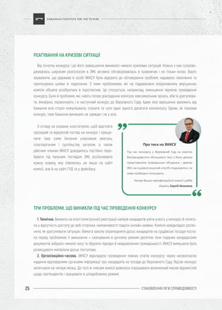 СТАНОВЛЕННЯ ЛІГИ CПРАВЕДЛИВОСТІ25
Від початку конкурсу і до його завершення виникало чимало кризових ситуацій. Кожна з них супрово-
джувалась широким розголосом в ЗМІ, активно обговорювалась в правничих і не тільки колах. Варто
зауважити, що держава в особі ВККСУ була відкрита до обговорення проблем, надавала пояснення та
пропонувала шляхи їх подолання. З тими проблемами, які не піддавалися оперативному вирішенню,
комісія обіцяла розібратися в перспективі. Це стосується, наприклад, зменшення термінів проведення
конкурсу. Були й проблеми, які, навіть попри докладання комісією максимальних зусиль, аби їх урегулюва-
ти, ймовірно, перекочують і в наступний конкурс до Верховного Суду. Адже їхнє вирішення залежить від
бажання всіх сторін комунікувати, слухати та чути один одного, досягати консенсусу. Однак, як показав
конкурс, таке бажання виникало не завжди і не у всіх.
1. Технічна. Виникла на етапі електронної реєстрації намірів кандидатів узяти участь у конкурсі й поляга-
ла у відсутність доступу до веб-сторінки, неможливості подати онлайн-заявки. Комісія невідкладно роз’яс-
нила, як урегулювати ситуацію. Вимога закону оприлюднити досьє кандидатів на суддівські посади поста-
ла перед проблемою її виконання – сканування в ручному режимі десятків тонн поданих кандидатами
документів забрало чимало часу та збурило підозри й невдоволення громадськості. ВККСУ вимушена була
розміщувати матеріали досьє поступово.
2. Організаційно-часова. ВККСУ відкладала проведення певних етапів конкурсу через несвоєчасне
надання відповідними органами інформації про кандидатів на посади до Верховного Суду. Відтак конкурс
затягнувся на чотири місяці. До того ж членам комісії довелося опрацювати величезний масив відомостей
щодо претендентів і працювати в цілодобовому режимі.
З огляду на сказане, констатуємо: щоб відстояти
прозорий та відкритий погляд на конкурс і прище-
пити таке саме бачення учасникам змагань,
спостерігачам і суспільству загалом, а також
дійсним членам ВККСУ доводилось постійно пере-
бувати під пильним поглядом ЗМІ, роз’яснювати
кожну новину, яка з’являлась не лише на сайті
комісії, але й на сайті ГРД та у фейсбуку.
РЕАГУВАННЯ НА КРИЗОВІ СИТУАЦІЇ
ТРИ ПРОБЛЕМИ, ЩО ВИНИКЛИ ПІД ЧАС ПРОВЕДЕННЯ КОНКУРСУ
Про тиск на ВККСУ
Під час конкурсу у Верховний Суд на комісію
безпрецедентно збільшився тиск з боку деяких
представників громадських об’єднань і деяких
ЗМІ, які в доволі рішучий спосіб «підказують», як
саме необхідно голосувати.
Голова Вищої кваліфікаційної комісії суддів
України Сергій Козьяков
 