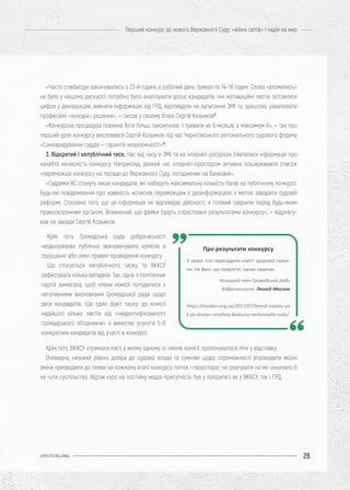 26
Перший конкурс до нового Верховного Суду: «війна світів» і надія на мир
UIFUTURE.ORG
«Часто співбесіди закінчувались о 23-й годині, а робочий день тривав по 14–18 годин. Слова «втомились»
не було у нашому дискурсі: потрібно було аналізувати досьє кандидатів, їхні мотиваційні листи, зіставляти
цифри у деклараціях, вивчати інформацію від ГРД, відповідати на запитання ЗМІ та, зрештою, ухвалювати
професійні «холодні» рішення», – писав у своєму блозі Сергій Козьяков9
.
«Конкурсна процедура повинна бути більш лаконічною. І тривати не 9 місяців, а максимум 6», – так про
перший урок конкурсу висловився Сергій Козьяков під час Чернігівського регіонального судового форуму
«Самоврядування суддів – гарантія незалежності»10
.
3. Відкритий і непублічний тиск. Час від часу в ЗМІ та на інтернет-ресурсах з’являлася інформація про
начебто нечесність конкурсу. Наприклад, деякий час інтернет-простором активно поширювався список
«переможців конкурсу на посади до Верховного Суду, погоджених на Банковій».
«Суддями ВС стануть лише кандидати, які наберуть максимальну кількість балів на публічному конкурсі.
Будь-які повідомлення про наявність «списків переможців» є дезінформацією з метою завадити судовій
реформі. Стосовно того, що ця інформація не відповідає дійсності, я готовий свідчити перед будь-яким
правоохоронним органом. Впевнений, що фейки будуть спростовані результатами конкурсу», – відреагу-
вав на закиди Сергій Козьяков.
Крім того, ВККСУ отримала лист, у якому одному із членів комісії пропонувалося піти у відставку.
Очевидно, низький рівень довіри до судової влади та сумніви щодо спроможності впровадити якісні
зміни призводили до появи на кожному етапі конкурсу пліток і пересторог, не реагувати на які означало б
не чути суспільство. Відтак курс на постійну медіа-присутність був у пріоритеті як у ВККСУ, так і ГРД.
Про результати конкурсу
У хворе тіло пересадили клапті здорової ткани-
ни. Не факт, що приросте, однак надихає.
Колишній член Громадської ради
доброчесності Леонід Маслов
https://maidan.org.ua/2017/07/leonid-maslov-ya
k-ya-otsinyv-rezultaty-konkursu-verhovnoho-sudu/
Крім того, Громадська рада доброчесності
неодноразово публічно звинувачувала комісію в
порушенні або зміні правил проведення конкурсу.
Що стосується непублічного тиску, то ВККСУ
зафіксувала кілька випадків. Так, одна з політичних
партій вимагала, щоб члени комісії погодилися з
негативними висновками Громадської ради щодо
двох кандидатів. Ще один факт тиску: до комісії
надійшло кілька листів від «неідентифікованого
громадського об’єднання» з вимогою усунути 5–6
конкретних кандидатів від участі в конкурсі.
 