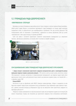 СТАНОВЛЕННЯ ЛІГИ CПРАВЕДЛИВОСТІ27
Відповідно до закону Громадська рада доброчесності була створена з метою сприяння Вищій кваліфіка-
ційній комісії суддів України у встановленні відповідності судді (кандидата на посаду судді) критеріям
професійної етики та доброчесності для кваліфікаційного оцінювання. Утім, від початку діяльності ГРД
позиціонувала себе не союзником, а противником, і вдавалася на своєму офіційному сайті до гучних
«викривальних» заяв щодо конкурсу й окремих дій ВККСУ.
Саме такі заяви є основним індикатором ставлення представників громадськості до «верховних
змагань». Детальніше зупинимось на їхньому змісті та впливі на перебіг конкурсу.
1. Щодо ситуації з виконанням практичного завдання конкурсантами: дехто з претендентів раніше
вирішував модельні справи в реальному процесі. «ГРД просить взяти до уваги думку, висвітлену самою
ГРД, окремими її членами, експертами та представниками громадськості, що модельні задачі мають бути
вдосконалені таким чином, щоб допускати лише схожість до реальних судових справ, а не повний збіг», –
з офіційної заяви ГРД11
.
Реакція ВККСУ
Наступного ж дня на офіційному сайті ВККСУ з’явилася заява-відповідь: «Жоден з кандидатів не мав
будь-яких переваг перед іншим учасниками іспиту до Верховного Суду. Інформація щодо наявності пере-
ваг у деяких учасників конкурсу до Верховного Суду під час вирішення ними практичного завдання не
відповідає дійсності»12
.
«Модельні справи отримувалися на підставі реальних справ, які розглядалися судами усіх інстанцій. Для
кожної спеціалізації. Справа, яка потрапила до практичного завдання, була згенерована комп’ютером.
СІМ ОЦІНЮВАЛЬНИХ ЗАЯВ ГРОМАДСЬКОЇ РАДИ ДОБРОЧЕСНОСТІ ПРО КОНКУРС
1.2. ГРОМАДСЬКА РАДА ДОБРОЧЕСНОСТІ
«ВИКРИВАЛЬНА» ОПЕРАЦІЯ
Фото із сайту humanrights
 