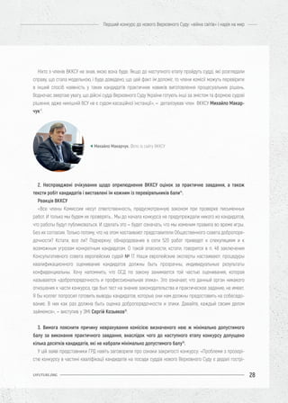 28
Перший конкурс до нового Верховного Суду: «війна світів» і надія на мир
UIFUTURE.ORG
Ніхто з членів ВККСУ не знав, якою вона буде. Якщо до наступного етапу пройдуть судді, які розглядали
справу, що стала модельною, і буде доведено, що цей факт їм допоміг, то члени комісії можуть перевірити
в інший спосіб наявність у таких кандидатів практичних навиків виготовлення процесуальних рішень.
Водночас звертаю увагу, що дійсні судді Верховного Суду України готують інші за змістом та формою судові
рішення, адже нинішній ВСУ не є судом касаційної інстанції», – деталізував член ВККСУ Михайло Макар-
чук13
.
2. Несправджені очікування щодо оприлюднення ВККСУ оцінок за практичне завдання, а також
тексти робіт кандидатів і виставлені їм кожним із перевіряльників бали14
.
Реакція ВККСУ
«Все члены Комиссии несут ответственность, предусмотренную законом при проверке письменных
работ. И только мы будем их проверять… Мы до начала конкурса не предупреждали никого из кандидатов,
что работы будут публиковаться. И сделать это – будет означать, что мы изменим правила во время игры.
Без их согласия. Только потому, что на этом настаивают представители Общественного совета добропоря-
дочности? Кстати, все ли? Подчеркну: обнародование в сети 520 работ приведет к спекуляциям и к
возможным угрозам конкретным кандидатам. О такой опасности, кстати, говорится в п. 48 заключения
Консультативного совета европейских судей № 17. Наши европейские эксперты настаивают: процедуры
квалификационного оценивания кандидатов должны быть прозрачны, индивидуальные результаты
конфиденциальны. Хочу напомнить, что ОСД по закону занимается той частью оценивания, которая
называется «добропорядочность и профессиональная этика». Это означает, что данный орган никакого
отношения к части конкурса, где был тест на знание законодательства и практическое задание, не имеет.
Я бы коллег попросил готовить выводы кандидатов, которые они нам должны предоставить на собеседо-
вание. В них как раз должна быть оценка добропорядочности и этики. Давайте, каждый своим делом
займемся», – виступив у ЗМІ Сергій Козьяков15
.
3. Вимога пояснити причину неврахування комісією визначеного нею ж мінімально допустимого
балу за виконання практичного завдання, внаслідок чого до наступного етапу конкурсу допущено
кілька десятків кандидатів, які не набрали мінімально допустимого балу16
.
У цій заяві представники ГРД навіть заговорили про ознаки закритості конкурсу: «Проблеми з прозорі-
стю конкурсу в частині кваліфікації кандидатів на посади суддів нового Верховного Суду є дедалі гострі-
Михайло Макарчук. Фото із сайту ВККСУ
 