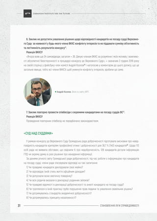 СТАНОВЛЕННЯ ЛІГИ CПРАВЕДЛИВОСТІ31
6. Заклик не допустити ухвалення рішення щодо відповідності кандидатів на посаду судді Верховно-
го Суду за наявності у будь-якого члена ВККС конфлікту інтересів та не піддавати сумніву об’єктивність
та легітимність результатів конкурсу23
.
Реакція ВККСУ
«Вчора взяв ще 24 самовідводи, загалом – 36. Дякую членам ВККС за розуміння і моїх мотивів, і важливо-
сті абсолютної безсторонності в процедурі конкурсу до Верховного Суду», – зазначив 2 грудня 2016 року
на своїй сторінці у фейсбуку член комісії Андрій Козлов24
і наголосив у коментарях до цього допису, що це
загальне явище, тобто всі члени ВККСУ, щоб уникнути конфлікту інтересів, зробили це саме.
У рамках конкурсу до Верховного Суду Громадська рада доброчесності підготувала висновки про невід-
повідність кандидатів критеріям професійної етики і доброчесності для 36,7 % (140) кандидатів26
. Щодо 113
осіб рада не виявила обставин, що свідчили б про недоброчесність. 128 кандидатів дістали інформацію
ГРД чи окрему думку в разі рішення про ненадання інформації.
За даними річного звіту Громадської ради доброчесності, під час роботи з інформацією про кандидатів
на посаду судді, члени ради з’ясовували відповіді на такі запитання:
1) Чи правдиво кандидати декларували своє майно?
2) Чи відповідає їхній стиль життя офіційним доходам?
3) Чи допускали вони неетичну поведінку?
4) Чи всіх родичів вказали в декларації родинних зв’язків?
5) Чи правдиві відомості в декларації доброчесності та анкеті кандидата на посаду судді?
6) Чи траплялося в їхній практиці грубе порушення прав людини та ухвалення свавільних рішень?
7) Чи дотримувались стандартів академічної доброчесності?
8) Чи дотримувались принципу незалежності?
7. Заклик повторно провести співбесіди з окремими кандидатами на посаду суддів ВС25
.
Реакція ВККСУ
Проведення повторних співбесід не передбачено законодавством.
Андрій Козлов. Фото із сайту ВРП
«СУД НАД СУДДЯМИ»
 