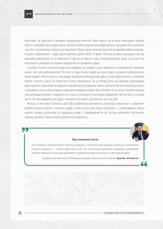 СТАНОВЛЕННЯ ЛІГИ CПРАВЕДЛИВОСТІ35
аналітиків, за відсутності належної матеріально-технічної бази просто не в змозі виконувати рутинну
роботу з перевірки всіх суддів країни. Це моя особиста думка, вона відрізняється і від думки багатьох колег,
і від того, що написано в законі, але залучення ГРД до таких рутинних процесів як кваліфікаційне оцінюван-
ня дуже неефективно – рада просто дублює функції ВККС. В ідеалі ГРД має активно працювати під час
важливих доборів (як-то до Верховного Суду чи до Вищого суду з інтелектуальних прав), а в інший час
моніторити і реагувати на прояви недоброчесної поведінки суддів.
Із самого початку існування ради нам закидали, що предмет нашої діяльності не визначений належним
чином. Що таке доброчесність? Хто такі ці люди (члени ради), що вони будуть оцінювати доброчесність
інших людей? І багато іншого. Насправді, проблема з методологією дійсно існує. Доброчесність – категорія
моралі; поняття, у якого не може бути чіткого визначення. За ці півтора року нам вдалося напрацювати
деякі критерії і орієнтири, як відрізняти недоброчесну поведінку. Звісно, нам допомагали всесвітньо визна-
ні документи, такі як Бангалорські принципи поведінки суддів. Але абсолюту тут не існує. Кожний випадок
слід розглядати окремо і спиратися не тільки на абстрактні настанови юридичних текстів, але й на реалії
життя. Не слід забувати, що судді є членами того самого суспільства, що і ми самі.
Менше за все мені б хотілося, щоб ГРД сприймалася виключно як інституція, метою якої є «завалити»
якомога більшу кількість «поганих суддів». Я бачу нашу мету більш глобально – у вибудовуванні якісно
нового погляду суспільства на суддівську владу і її формування як на частину публічного політичного
процесу, до якого повинна бути залучена громадськість».
Про значення тестів
Усі ці елементи: тестові питання, практичні завдання, а також тести для перевірки морально-психологічних
якостей кандидатів, ― зіграли вирішальну роль при остаточному оцінюванні кандидатів, дозволивши
розумно обмежити ступінь дискреції ВККСУ та забезпечити дійсно прозорий та об’єктивний відбір.
Координатор проекту ЄС «Підтримка реформ у сфері юстиції в Україні» Довидас Віткаускас
 