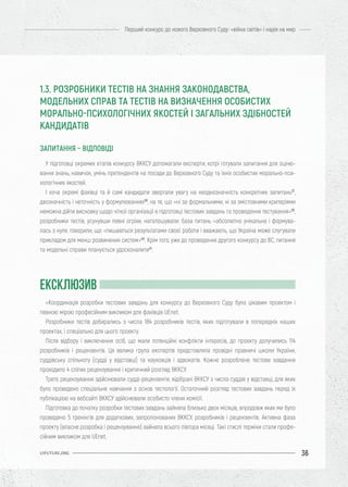 36
Перший конкурс до нового Верховного Суду: «війна світів» і надія на мир
UIFUTURE.ORG
У підготовці окремих етапів конкурсу ВККСУ допомагали експерти, котрі готували запитання для оціню-
вання знань, навичок, умінь претендентів на посади до Верховного Суду та їхніх особистих морально-пси-
хологічних якостей.
І хоча окремі фахівці та й самі кандидати звертали увагу на неоднозначність конкретних запитань37
,
двозначність і неточність у формулюваннях38
, на те, що «ні за формальними, ні за змістовними критеріями
неможна дійти висновку щодо чіткої організації в підготовці тестових завдань та проведення тестування»39
,
розробники тестів, усунувши певні огріхи, наголошували: база питань «абсолютно унікальна і формува-
лась з нуля, говорили, що «пишаються результатами своєї роботи і вважають, що Україна може слугувати
прикладом для менш розвинених систем»40
. Крім того, уже до проведення другого конкурсу до ВС, питання
та модельні справи планується удосконалити41
.
«Координація розробки тестових завдань для конкурсу до Верховного Суду була цікавим проектом і
певною мірою професійним викликом для фахівців UEnet.
Розробники тестів добирались з числа 184 розробників тестів, яких підготували в попередніх наших
проектах, і спеціально для цього проекту.
Після відбору і виключення осіб, що мали потенційні конфлікти інтересів, до проекту долучились 114
розробників і рецензентів. Ця велика група експертів представляла провідні правничі школи України,
суддівську спільноту (судді у відставці) та науковців і адвокатів. Кожне розроблене тестове завдання
проходило 4 сліпих рецензування і критичний розгляд ВККСУ.
Третє рецензування здійснювали судді-рецензенти, відібрані ВККСУ з числа суддів у відставці, для яких
було проведено спеціальне навчання з основ тестології. Остаточний розгляд тестових завдань перед їх
публікацією на вебсайті ВККСУ здійснювали особисто члени комісії.
Підготовка до початку розробки тестових завдань зайняла близько двох місяців, впродовж яких ми було
проведено 5 тренінгів для додаткових, запропонованих ВККСУ, розробників і рецензентів. Активна фаза
проекту (власне розробка і рецензування) зайняла всього півтора місяці. Такі стислі терміни стали профе-
сійним викликом для UEnet.
1.3. РОЗРОБНИКИ ТЕСТІВ НА ЗНАННЯ ЗАКОНОДАВСТВА,
МОДЕЛЬНИХ СПРАВ ТА ТЕСТІВ НА ВИЗНАЧЕННЯ ОСОБИСТИХ
МОРАЛЬНО-ПСИХОЛОГІЧНИХ ЯКОСТЕЙ І ЗАГАЛЬНИХ ЗДІБНОСТЕЙ
КАНДИДАТІВ
ЗАПИТАННЯ – ВІДПОВІДІ
ЕКСКЛЮЗИВ
 