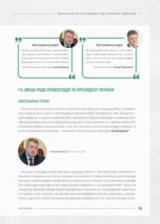 38
Перший конкурс до нового Верховного Суду: «війна світів» і надія на мир
UIFUTURE.ORG
Результати першого конкурсу закріпили своїми рішеннями Вища рада правосуддя (ВРП) та Президент.
Рада сканувала досьє кожного зі 120 переможців, визначених ВККСУ, спілкувалася з ними. Як результат –
двом кандидатам не вдалось переконати ВРП у спроможності вершити правосуддя на найвищому рівні.
«Ми не влаштовуємо якогось кваліфікаційного додаткового іспиту. Запитання, які ставилися членами ВРП,
стосувалися з’ясування загальних питань, у тому числі ми хотіли почути як узагалі кандидат розмовляє, як
він уміє формулювати свої відповіді», – пояснював голова Вищої ради правосуддя Ігор Бенедисюк46
.
Хоча дещо в процедурі добору Вища рада правосуддя змінила б. «Ми маємо право ознайомитися з
кандидатом. Я вважаю, що цю частину процедури слід унормувати. Бо деякі члени Вищої ради правосуддя
теж казали, мовляв, кандидат непрофесійний, не можна за нього голосувати, бо на запитання не відповів.
Але ж Вища рада правосуддя не має права оцінювати професійність, це повноваження ВККС. Якщо ж ми
у Вищій раді правосуддя справді виявили непрофесійність, припустімо, на іспиті кандидатові пощастило, а
тут очевидно, що він не дотягує, тоді нам треба дати такі повноваження. Щоб ми, упевнившись у непрофе-
сійності судді, могли повторно призначити кваліфікаційне оцінювання чи іспит і ухвалити відповідне рішен-
Ігор Бенедисюк. Фото із сайту ВРП
Про історичну подію
Конкурс до Верховного Суду є дійсно унікаль-
ною подією як для вітчизняної системи право-
суддя (адже на конкурсній основі ВС в Україні
формувався вперше), так і для світової практики.
Голова Вищої ради правосуддя Ігор Бенедисюк
Про історичну подію
Ми відкриваємо нову сторінку в історії право-
суддя у нашій країні. Верховний Суд – останній
рубіж, остання інстанція, куди людина прийде
захищати порушені права.
Президент України Петро Порошенко
1.4. ВИЩА РАДА ПРАВОСУДДЯ ТА ПРЕЗИДЕНТ УКРАЇНИ
ЗАВЕРШАЛЬНЕ СЛОВО
 