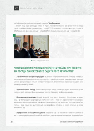СТАНОВЛЕННЯ ЛІГИ CПРАВЕДЛИВОСТІ39
ня. Цей процес не зовсім врегульований», – вважає47
Ігор Бенедисюк.
Загалом Вища рада правосуддя внесла 117 подань Президентові України про призначення на посади
суддів Касаційного адміністративного суду у складі ВС (29), Касаційного господарського суду у складі ВС
(29), Касаційного кримінального суду у складі ВС (29) та Касаційного цивільного суду у складі ВС (30).
1. Про особливість конкурсної процедури: «ВС вперше сформований на основі конкурсу – безпреце-
дентно відкритого, унікального та прозорого. Конкурсу, і кожен із вас це знає, із високим рівнем конкурен-
ції, який проходив під дуже пильним наглядом громадськості, із прискіпливою перевіркою кандидатів всіма
антикорупційними органами».
2. Про аполітичність відбору: «Вперше від процедури добору суддів були усунуті всі політичні органи,
політичні партії, парламент. Дуже важливо, що усунутий і Президент від формування судів».
3. Про «кадрове різнобарв’я»: «Кожний четвертий суддя нового Верховного Суду – адвокат чи науко-
вець. Це безпрецедентно, адже раніше ніколи, ніяк і ніхто з-поза меж судової системи не мав права
кандидувати. На сьогоднішній день ці можливості відкриваються. Хочу наголосити, що трохи більше [від]
третини – судді першої або другої інстанцій, яким до реформи було дуже не просто потрапити до складу
Верховного Суду.
4. Про рішення як взірець для наслідування: «Верховний Суд – це незалежний і головний у системі. На
вас і в подальшому формуванні судової системи будуть тримати рівняння. Саме вашими рішеннями будуть
ЧОТИРИ ВАЖЛИВІ РЕПЛІКИ ПРЕЗИДЕНТА УКРАЇНИ ПРО КОНКУРС
НА ПОСАДИ ДО ВЕРХОВНОГО СУДУ ТА ЙОГО РЕЗУЛЬТАТИ48
Фото із сайту president.gov.ua
 