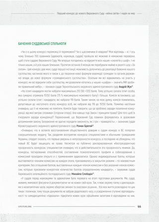 44
Перший конкурс до нового Верховного Суду: «війна світів» і надія на мир
UIFUTURE.ORG
«Чи є в цьому конкурсі переможці й переможені? Чи є щасливчики й невдахи? Моя відповідь – ні. І ось
чому. Близько 700 правників (адвокатів, науковців, суддів) пройшли всі можливі й неможливі перевірки,
щоб стати суддею Верховного Суду. Ми вперше погодились на відкриття всіх наших «скелетів у шафі». І не
тільки наших, а й усіх наших близьких. Протягом останніх 9 місяців ми перебували майже в реаліті-шоу «За
склом». Цей конкурс дав мені, судді першої інстанції, можливість долучитись до реалізації бажання нашого
суспільства, частиною якого я також є, до творення нової формули взаємодії громадян та органів держав-
ної влади, до нової формули «громадянського суспільства». Оскільки ми всі відважились на участь у
конкурсі, ми всі відкрили себе суспільству, ми дозволили копатись у наших «шафах» – значить МИ зроби-
ли правильний вибір», – зізнався суддя Тернопільського окружного адміністративного суду Андрій Жук51
.
«На іспиті кандидати могли набрати максимально 210 (90 +120) балів. Тому успішно склала іспит особа,
яка сумарно отримала 157,50 балів (75 % максимально можливого балу) і більше. Комісія встановила, що
успішно склали іспит і кандидати, які набрали 119 балів. Таким чином, на мою думку, комісія помилилась,
допустивши до наступного етапу конкурсу осіб, які набрали від 119 до 157,50 балів. Помилка настільки
очевидна, що її не можливо не помітити. Комісія буде говорити, що це зроблено заради посилення конку-
ренції, від якої виграє споживач (сторони спору). Але навіщо тоді Закон і принципи права? Для того щоб їх
ігнорувати заради конкуренції? Переконаний, що Верховний Суд повинен формуватись зі зразковим
дотриманням закону. Беззаконня не здатне породити законність, як і гріх – праведність», – зазначив суддя
Кіровоградського окружного адміністративного суду Роман Брегей52
.
«Очевидно, что в аспекте восстановления общественного доверия к судам конкурс в ВС потерпел
сокрушительную неудачу. Так, разделяя восприятие конкурса специалистами и обычными гражданами
Украины, следует сказать, что первые уверены в непрозрачности конкурса, а последние не убеждены, что
новый ВС будет защищать их права. Несмотря на публично декларированную «беспрецедентную
прозрачность конкурса», специалистам очевидно, что в действительности эта прозрачность мнимая. Да,
конкурсы, тестирование способностей, составление психологического профиля и собеседования с
комиссией проходили открыто и с применением аудиозаписи. Однако индивидуальные баллы, которые
выставляются членами комиссии на каждом этапе, присваивались в закрытом режиме – по неизвестным
критериям, без оглашения баллов, выставленных каждым членом комиссии и без указания членов комис-
сии, которые присвоили конкретное количество баллов определенному кандидату», – зауважив суддя
Харківського апеляційного господарського суду Михайло Слободін53
.
«У суддів перед науковцями та адвокатами була перевага на етапі підготовки документів. Ми, судді,
живемо, мимоволі фіксуючи й документуючи чи не кожен свій крок. Так, я маю окрему папку з декларація-
ми з незапам’ятних часів, окремо зберігаю змінені та скасовані рішення... Усе моє життя розкладено по цих
теках і поличках, тому пошук документів не забрав додаткового часу, а усвідомлення ступеню відповідаль-
ності та самодисципліна «підказали» підкріпити кожен крок офіційними запитами й відповідями на них.
БАЧЕННЯ СУДДІВСЬКОЇ СПІЛЬНОТИ
 
