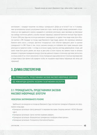 48
Перший конкурс до нового Верховного Суду: «війна світів» і надія на мир
UIFUTURE.ORG
заголовками – і кандидат потрапляв «на олівець» громадськості. Добре це чи погано? І так і ні. У справед-
ливо організованому процесі, де дотримані права всіх сторін, такий хід подій справді унеможливить потра-
пляння до лав суддівського корпусу кандидатів із сумнівною репутацією, адже відповідно до Декларації
про свободу політичних дебатів у засобах масової інформації, схваленій Комітетом міністрів Ради Європи
12 лютого 2004 року будь-яка інституція виконавчої, законодавчої чи судової гілки влади може бути об’єк-
том критики у ЗМІ. Кандидат на посаду судді Верховного Суду (суддя, адвокат або науковець), виявивши
бажання взяти участь у конкурсі, фактично погоджується стати об’єктом підвищеної уваги та критики
громадськості та ЗМІ. Разом із тим, статус учасника конкурсу не позбавляє його права захищати свою
репутацію як приватної особи. І з огляду на останню судову практику розгляду дифамаційних спорів, цей
захист може бути досить дієвим, але лише за двох умов: а) коли сторона, яка заявила позов не зв’язана
умовами та термінами проведення конкурсу (розгляд цивільної справи в столичному суді може затягнутись
на кілька років); б) за чіткого визначення статусу Громадської ради доброчесності (оскільки відповідачами
у справі можуть бути фізичні або юридичні особи, які поширили недостовірну інформацію або автор цієї
інформації).
Здебільшого за конкурсом на посади до Верховного Суду спостерігали громадські об’єднання, які сфор-
мували склад ради:
• Громадська організація «Центр демократії та верховенства права» (ініціатор кампанії «ЧЕСНО. Фільтруй
суд!»);
• Громадська організація «Центр політико-правових реформ»;
• Громадська організація «Всеукраїнська громадянська платформа «Нова країна»»;
• Громадська організація «Transparency International Україна»;
НЕБЕЗПЕКА ЗАПЛЯМОВАНОГО РЕНОМЕ
3. ДУМКА СПОСТЕРІГАЧІВ
3.1. ГРОМАДСЬКІСТЬ, ПРЕДСТАВНИКИ ЗАСОБІВ МАСОВОЇ ІНФОРМАЦІЇ, БЛОГЕРИ
3.2. МІЖНАРОДНІ ДОНОРИ, ІНОЗЕМНІ ТА ВІТЧИЗНЯНІ ЕКСПЕРТИ
3.1. ГРОМАДСЬКІСТЬ, ПРЕДСТАВНИКИ ЗАСОБІВ
МАСОВОЇ ІНФОРМАЦІЇ, БЛОГЕРИ
 