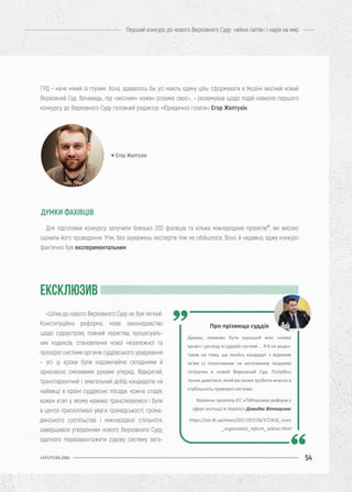 54
Перший конкурс до нового Верховного Суду: «війна світів» і надія на мир
UIFUTURE.ORG
ГРД – наче німий із глухим. Хоча, здавалось би, усі мають єдину ціль: сформувати в Україні якісний новий
Верховний Суд. Вочевидь, під «якісним» кожен розуміє своє», – резюмував щодо подій навколо першого
конкурсу до Верховного Суду головний редактор «Юридичної газети» Єгор Желтухін.
Для підготовки конкурсу залучили близько 200 фахівців та кілька міжнародних проектів77
, які високо
оцінили його проведення. Утім, без зауважень експертів теж не обійшлося. Воно й недивно, адже конкурс
фактично був експериментальним.
ЕКСКЛЮЗИВ
Єгор Желтухін
ДУМКИ ФАХІВЦІВ
Про прізвища суддів
Думаю, повинен бути хороший мікс «нової
крові» і досвіду в судовій системі ... Я б не акцен-
тував на тому, що якийсь кандидат з відомим
ім'ям (з позитивним чи негативним іміджем)
потрапив в новий Верховний Суд. Потрібно
також дивитися, який він може зробити внесок в
стабільність правової системи.
Керівник проекту ЄС «Підтримка реформ у
сфері юстиції в Україні» Довидас Віткаускас
https://ukr.lb.ua/news/2017/07/26/372456_riven
_organizatsii_reform_sektori.html
«Шлях до нового Верховного Суду не був легкий.
Конституційна реформа, нове законодавство
щодо судоустрою, повний перегляд процесуаль-
них кодексів, становлення нової незалежної та
прозорої системи органів суддівського урядування
– усі ці кроки були надзвичайно складними й
одночасно сміливими рухами уперед. Відкритий,
транспарентний і змагальний добір кандидатів на
найвищі в країні суддівські посади, кожна стадія,
кожен етап у якому наживо транслювалися і були
в центрі прискіпливої уваги громадськості, грома-
дянського суспільства і міжнародної спільноти,
завершився утворенням нового Верховного Суду,
здатного перезавантажити судову систему зага-
 