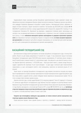 СТАНОВЛЕННЯ ЛІГИ CПРАВЕДЛИВОСТІ63
Надзвичайний інтерес викликав розгляд Касаційним адміністративним судом зразкової справи про
оформлення паспорта громадянина України у формі паспортної книжечки. Позивачка просила суд зобов’я-
зати райвідділ Управління Державної міграційної служби України у Житомирській області оформити та
видати їй бланк паспорта у формі паспортної книжечки. Постановою від 26.03.2018 року (справа № №
806/3265/17), прийнятою колегією у складі суддів Бевзенка В.М., Білоуса О.В., Шарапи В.М., Стрелець Т.Г. під
головуванням Смоковича М.І., Верховний Суд відмовив у задоволенні позовних вимог зазначивши, що
незгода з тим, як держава врегулювала ці правовідносини, у порівнянні з тим, яке їх правове регулювання
було раніше, а також небажання виконувати приписи законодавчих та урядових нормативно-правових
актів при оформленні паспорта громадянина України зі згаданих мотивів, не може слугувати переконли-
вим аргументом протиправності дій суб’єкта владних повноважень, як і не може бути для особи підставою
для того, щоб не виконувати/не дотримуватися приписів законодавства.
Для визначення складу колегій досліджено постанови касаційного господарського суду з початку його
роботи. Всього за цей період сформовано 47 колегій (по 3 судді). З часу винесення першої постанови
Касаційним господарським судом (16.01.2018 року) рішення ухвалювались 47 колегіями різних складів, з
яких 15 колегій мали у своєму складі по 2 «несистемних судді». Але діяльність цих колегій станом на поча-
ток березня фактично припинена, і з 01.03.2018 року – лише дві колегії мають у своєму складі більшість
суддів з адвокатів або науковців. В усіх інших випадках – на два судді з колишніх один позасистемний
представник, а ці дві «нестандартні колегії», котрі залишились, практично не виносили рішень (2 та 5
рішень).
Таким чином, на прикладі Касаційного господарського суду можемо спостерігати ситуацію, яку можна
було б кваліфікувати як спробу спротиву превалюванню позицій новопризначених суддів Касаційного суду
без стажу роботи у судовій системі, шляхом побудови певних формально-процесуальних правил. Утім не
стає на заваді появі сміливих судових рішень.
Ухвалою колегією суду у складі суддів Жукова С.В. (у минулому адвокат), Ткача І.В. (адвокат) та Ткаченко
Н.Г. (колишня суддя Вищого господарського суду України) спір було передано на розгляд Великої палати
Верховного Суду. Касаційний господарський суд просить Велику Палату відступити від висновку Верховно-
го Суду України, викладеного у постанові від 18 жовтня 2017 у справі № 910/8318/16, про те, що третейська
угода про передання спору на розгляд третейського суду не є відмовою від права на звернення до суду,
а є одним зі способів реалізації права на захист своїх прав.
Говорячи про метаморфозу найвищого суду держави, не можна оминути увагою принципово нову
структуру судових рішень Верховного Суду.
Серед відчутних переваг таких судових рішень є простота у сприйнятті – виклад текстів постанов є
КАСАЦІЙНИЙ ГОСПОДАРСЬКИЙ СУД
 