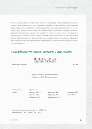 64
Новий Верховний Суд. Метаморфоза
UIFUTURE.ORG
логічним, нумерація абзаців значно полегшує посилання учасників будь-якого іншого судового процесу на
правову позицію Верховного Суду при обґрунтуванні своїх вимог або заперечень. Якщо раніше висновки
Верховного Суду України доводилось самостійно відшукувати серед десятків сторінок тексту, то нині такі
правові позиції виділені понумерованими змістовними блоками. Тому не дивно, що юридична спільнота
одразу помітила та схвально сприйняла таку новацію. Утім очікування не закінчуються структурою. Це та
сама ситуація, коли оновлена форма повинна належним чином співвідноситись зі змістом документу.
Важливо, щоб за оформленням заголовків рішення, нумерацією абзаців не зникла оцінка Верховним
Судом доводів учасників процесу та висновків судів попередніх інстанцій, а також обґрунтування прийня-
того суддями рішення.
П О С Т А Н О В А
ІМЕНЕМ УКРАЇНИ
18 грудня 2013 року м. Київ
Судова палата у цивільних справах
Верховного Суду України у складі:
головуючого Яреми А.Г.,
суддів: Григор’євої Л.І., Онопенка В.В., Романюка Я.М.,
Гуменюка В.І., Охрімчук Л.І., Сеніна Ю.Л.,
Патрюка М.В., Сімоненко В.М., -
за участі: представника позивача – ОСОБА_1,
представника СФГ “Павел” – ОСОБА_2,
ТРАДИЦІЙНА ФОРМА РІШЕННЯ ВЕРХОВНОГО СУДУ УКРАЇНИ:
 
