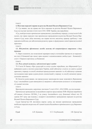 СТАНОВЛЕННЯ ЛІГИ CПРАВЕДЛИВОСТІ67
(текст)
4. Підстави передачі справи на розгляд Великої Палати Верховного Суду
53. Суд вважає, що ця справа має бути передана на розгляд Великої Палати Верховного
Суду на підставі частини п’ятої статті 434-1 КПК України, яка передбачає:
«Суд, який розглядає кримінальне провадження у касаційному порядку у складі колегії або
палати, має право передати таке кримінальне провадження на розгляд Великої Палати Вер-
ховного Суду, якщо дійде висновку, що справа містить виключну правову проблему і така
передача необхідна для забезпечення розвитку права та формування єдиної правозастосовчої
практики».
(текст)
4.3. Відсутність ефективних засобів захисту від неправомірного втручання з боку
держави
71. Варто зазначити, що позапланові перевірки можуть потенційно призвести до порушен-
ня статті 8 Конвенції про захист прав людини і основоположних свобод (далі – Конвенції) і
статті 1 Першого протоколу до Конвенції.
(текст)
4.4. Роль судової системи у забезпеченні прав і свобод
79. Стаття 36 Закону «Про судоустрій та статус суддів» передбачає, що «Верховний Суд є
найвищим судом у системі судоустрою України, який забезпечує сталість та єдність судової
практики у порядку та спосіб, визначені процесуальним законом» та «6) забезпечує однакове
застосування норм права судами різних спеціалізацій у порядку та спосіб, визначені проце-
суальним законом».
80. Колегія суддів вважає, що процесуальне законодавство надає можливість Верховному
Суду і апеляційним судам виконувати ці завдання із забезпечення цілісності та інтегровано-
сті судової системи.
(текст)
Враховуючи викладене, керуючись частиною 5 статті 434-1, 434-2 КПК, суд постановив:
Кримінальне провадження за касаційною скаргою представника ТОВ «Науково-виробниче
об’єднання «Синтоп» ОСОБА_3 на ухвалу Апеляційного суду Донецької області від 30
серпня 2017 року про відмову у відкритті апеляційного провадження передати на розгляд
Великої Палати Верховного Суду.
Суддя Григор’єва І.В. висловила окрему думку, що вказане кримінальне провадження
необхідно передати на розгляд об’єднаної палати Касаційного кримінального суду Верховно-
го Суду.
Судді А.П. Бущенко, С.С. Голубицький, І.В. Григор’єва
 