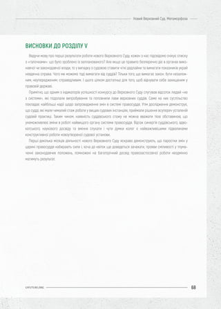 68
Новий Верховний Суд. Метаморфоза
UIFUTURE.ORG
Ведучи мову про перші результати роботи нового Верховного Суду, кожен з нас підсвідомо очікує списку
з «галочками»: що було зроблено із запланованого? Але якщо це правило безперечно діє в органах вико-
навчої чи законодавчої влади, то у випадку з судовою ставити чіткі дедлайни та вимагати показників украй
невдячна справа. Чого ми можемо тоді вимагати від суддів? Тільки того, що вимагає закон: бути незалеж-
ним, неупередженим, справедливим. І цього цілком достатньо для того, щоб відчувати себе захищеним у
правовій державі.
Примітно, що одним з індикаторів успішності конкурсу до Верховного Суду слугував відсоток людей «не
з системи», які подолали випробування та поповнили лави верховних суддів. Саме на них суспільство
покладає найбільші надії щодо запровадження змін в системі правосуддя. Утім дослідження демонструє,
що судді, які мали чималий стаж роботи у вищих судових інстанціях, приймали рішення всупереч усталеній
судовій практиці. Таким чином, наявність суддівського стажу не можна вважати тією обставиною, що
унеможливлює зміни в роботі найвищого органу системи правосуддя. Відтак синергія суддівського, адво-
катського, наукового досвіду та вміння слухати і чути думки колег є найважливішими підвалинами
конструктивної роботи новоутвореної судової установи.
Перші декілька місяців діяльності нового Верховного Суду яскраво демонструють, що паростки змін у
царині правосуддя набирають сили і, хоча до квіток ще доведеться зачекати, прояви сміливості у тлума-
ченні законодавчих положень, помножені на багаторічний досвід правозастосовчої роботи неодмінно
матимуть результат.
ВИСНОВКИ ДО РОЗДІЛУ V
 