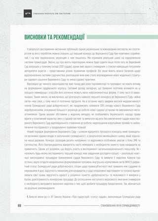 СТАНОВЛЕННЯ ЛІГИ CПРАВЕДЛИВОСТІ69
У результаті дослідження численних публікацій, оцінок українських та міжнародних експертів, які спосте-
рігали за його перебігом, можна сказати, що перший конкурс до Верховного Суду був позитивно сприйня-
тий. І на моє переконання, українцям є чим пишатись. Ми отримали реальний шанс на оздоровлення
системи правосуддя. Звісно, що про якість перетворень можна буде судити лише після того, як Верховний
Суд запрацює у повному складі (200 суддів), однак вже зараз є очевидним: у списки найкращих потрапили
авторитетні юристи – представники різних правничих професій. Всі вони мають власні бачення щодо
вдосконалення системи судочинства, реалізацією яких вже стало впровадження нової модельної структу-
ри судового рішення Верховного Суду та зміна судової практики.
Відповідно до чинного законодавства вже понад два роки парламентарі та президент не мають впливу
на формування суддівського корпусу. Світовий досвід засвідчує, що бажання політиків впливати на ці
процеси невмируще і способи його втілення можуть мати найрізноманітніші форми. У тому числі й завуа-
льовані. Таким чином, не виключено, що розгорнута навколо першого конкурсу до Верховного Суду «війна
світів» має своє, у тому числі й політичне підґрунтя. Не в останню чергу завдяки високій медіаактивності
членів Громадської ради доброчесності, які продовжують називати 30% складу нового Верховного Суду
недоброчесними, очікування більшості українців до роботи нової судової установи не вирізняються мега-
оптимізмом. Однак вказані обставини у жодному випадку не позбавляють Українського народу права
вірити у позитивний характер змін у судовій системі та вимагати від всіх без виключення суддів новоство-
реного Верховного Суду відповідального ставлення до роботи, недопущення корупційних проявів та забез-
печення послідовності у продукуванні правових позицій.
Новий порядок формування Верховного Суду – шляхом відкритого прозорого конкурсу, який проводить-
ся органами судової влади із залученням громадськості, є результатом еволюційного шляху, який подола-
ла наша держава. Конкурс проходив досить напружено та відрізнявся особливою увагою з боку ЗМІ та
суспільства. Його безпрецедентна відкритість часто межувала з необхідністю захисту прав кандидатів на
приватність. Однак усі розуміли, що беруть участь в експерименті загальнонаціонального масштабу. Як і
належить будь-якому експерименту, перший конкурс мав завданням дослідити процес – реалізацію новіт-
ньої законодавчої процедури призначення суддів Верховного Суду та виявити її недоліки. Кажучи про
останні, варто згадати неоднозначні формулювання положень внутрішніх нормативних актів ВККСУ, дефек-
тний статус Громадської ради доброчесності, спори щодо правосуб’єктності якої тривають між суддями та
науковцями й досі, відсутність механізму для кандидатів у судді оперативно відстоювати та головне віднов-
лювати свої права, відсутність єдності у розумінні поняття «доброчесність» та можливості її виміряти у
балах, довготривалість конкурсних процедур. До оголошення наступного верховного змагання очевидною
є необхідність виправити зазначені недоліки з тим, щоб зробити процедуру бездоганною. Так, вбачається
за доцільне рекомендувати:
1. Внести зміни до ст. 87 Закону України «Про судоустрій і статус суддів», визначивши Громадську раду
ВИСНОВКИ ТА РЕКОМЕНДАЦІЇ
 