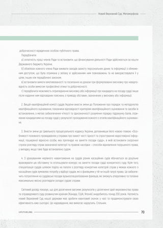 70
Новий Верховний Суд. Метаморфоза
UIFUTURE.ORG
доброчесності юридичною особою публічного права.
Передбачити:
а) оплатність праці членів Ради та встановити, що фінансування діяльності Ради здійснюється за кошти
Державного бюджету України;
б) обов’язок кожного члена Ради вживати заходів захисту персональних даних та інформації з обмеже-
ним доступом, що була отримана у зв’язку зі здійсненням ним повноважень та не використовувати її у
цілях, інших ніж передбачені законом;
в) встановити вимоги вмотивованості та посилання на докази при формулюванні висновку про невідпо-
відність особи вимогам професійної етики та доброчесності;
г) передбачити можливість оприлюднення висновку або інформації про кандидата на посаду судді лише
після надання ним відповідних пояснень з приводу обставин, зазначених у висновку або інформації.
2. Вищій кваліфікаційній комісії суддів України внести зміни до Положення про порядок та методологію
кваліфікаційного оцінювання, показники відповідності критеріям кваліфікаційного оцінювання та засоби їх
встановлення, з метою забезпечення чіткості та однозначності розуміння порядку підрахунку балів, отри-
маних кандидатами на посаду судді у результаті проходження кожного з етапів кваліфікаційного оцінюван-
ня.
3. Внести зміни до Цивільного процесуального кодексу України, доповнивши його новою главою «Осо-
бливості позовного провадження у справах про захист честі гідності та спростування недостовірної інфор-
мації, поширеної відносно особи, яка претендує на заняття посади судді», в якій встановити скорочені
строки розгляду справ зазначеної категорії та правові наслідки – способи відновлення порушеного права,
у випадку, якщо таке буде встановлено судом.
4. З урахуванням нерівного навантаження на суддів різних касаційних судів вбачається за доцільне
враховувати цю обставину та оголошувати конкурс на заняття посади судді конкретного суду. Крім того,
спеціалізація суддів шляхом поділу на палати з розгляду конкретних категорій справ у межах кожного з
касаційних судів зумовлює потребу у відборі суддів, які є фахівцями у тій чи іншій галузі права. Це забезпе-
чить потрапляння на суддівські посади вузькоспеціалізованих фахівців, які зможуть оперативно та головне
максимально якісно розглядати складні судові справи.
Світовий досвід показує, що для досягнення вагомих результатів у досягненні ідей верховенства права
та справедливого суду розвинутим країнам (Канада, США, Японія) знадобилось понад 200 років. Натомість
новий Верховний Суд нашої держави має зробити квантовий скачок у часі та продемонструвати свою
ефективність вже сьогодні. Це надзавдання, яке вимагає надзусиль. Спільних.
 