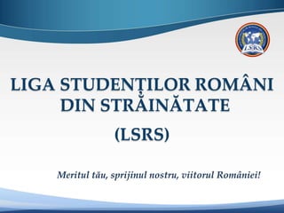 LIGA STUDENȚILOR ROMÂNI
DIN STRĂINĂTATE
(LSRS)
Meritul tău, sprijinul nostru, viitorul României!
 