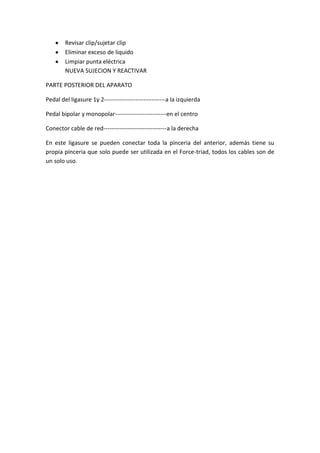 Revisar clip/sujetar clip
        Eliminar exceso de liquido
        Limpiar punta eléctrica
        NUEVA SUJECION Y REACTIVAR

PARTE POSTERIOR DEL APARATO

Pedal del ligasure 1y 2-------------------------------a la izquierda

Pedal bipolar y monopolar--------------------------en el centro

Conector cable de red--------------------------------a la derecha

En este ligasure se pueden conectar toda la pinceria del anterior, además tiene su
propia pinceria que solo puede ser utilizada en el Force-triad, todos los cables son de
un solo uso.
 