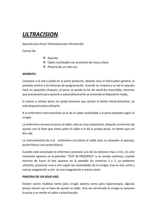 ULTRACISION:
Aparato para hacer hemostasia por ultrasonido.

Consta de:

                 Aparato
                 Cable reutilizable con protector de rosca y llave
                 Pinceria de un solo uso

APARATO:

Conexión a la red y pedal en la parte posterior, delante esta el interruptor general, la
pantalla central y los botones de programación. Cuando se conecta a la red el aparato
hace un pequeño chequeo, al parar se queda la luz de stand-by encendida, tenemos
que presionarlo para quitarlo y automáticamente se enciende el dispositivo ready.

Si vamos a utilizar pinza sin pedal tenemos que activar el botón Hand-activation, ya
esta dispuesto para utilizarlo.

A la enfermera instrumentista se le da el cable reutilizable y la pinza deseada según la
cirugía.

La enfermera enrosca la pinza al cable, esto es muy importante, después se termina de
ajustar con la llave que viene junto al cable o el de la propia pinza, se tienen que oír
dos clip.

La instrumentista da a la enfermera circulante el cable para su conexión al aparato,
punto blanco con punto blanco.

Cuando está conectado la enfermera presiona uno de los botones max o min, en este
momento aparece en la pantalla: “TEST IN PROGREES” y un sonido continuo, cuando
termina de hacer el test aparece en la pantalla los números 3 y 5, ya podemos
utilizarlo, presionar max o min según las necesidades de la cirugía, max es mas corte y
menos coagulación y min es mas coagulación y menos corte.

PINCERIA DE UN SOLO USO:

Existen varios modelos tanto para cirugía abierta como para laparoscopia, algunas
pinzas vienen con la llave de ajustar el cable. Una vez terminada la cirugía se desecha
la pinza y se remite el cable a esterilización.
 
