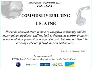 EDEN INNOVATION PRIZE 2013

Gold Medal

COMMUNITY BUILDING

LIGATNE
This is an excellent story about a re-energized community and the
opportunities are almost endless, both to deepen the tourism product –
accommodation, production, length of stay etc but also to widen it by
creating a cluster of local tourism destinations.
Bruxelles, 12 November 2013

In cooperation with:
VISTAS Awards by Econtrans, Destinet, Alpine Pearls, Quality Coast

 