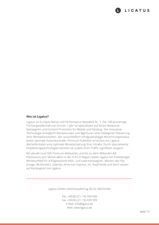 Seite 13
Wer ist Ligatus?
Ligatus ist Europas Native und Performance Netzwerk Nr. 1. Die 100-prozentige
Tochtergesellschaft von Gruner + Jahr ist spezialisiert auf Direct Response-
Kampagnen und Content Promotion für Mobile und Desktop. Die innovative
Technologie ermöglicht Werbekunden und Agenturen eine intelligente Platzierung
ihrer Werbebotschaften. Der ausschließlich erfolgsabhängige Abrechnungsmodus
bietet optimale Kostenkontrolle. Premium-Publisher erreichen mit Ligatus-
Werbeformaten eine optimale Monetarisierung ihrer Inhalte. Durch spezialisierte
Empfehlungstechnologien können sie zudem ihren Traffic signifikant steigern.
Mit aktuell rund 500 Premium-Webseiten und bis zu zehn Milliarden Ad-
Impressions pro Monat allein in der D-A-CH-Region bietet Ligatus ein erstklassiges
Werbeumfeld für erfolgsbasierte Klick- und Lead-Kampagnen. Marken wie Fiat,
trivago, McDonald’s, Zalando, American Express, o2, Stayfriends und stern setzen
auf Kampagnen mit Ligatus.
Ligatus GmbH, Hohenstaufenring 30-32, 50674 Köln
Tel.: +49 (0) 221 / 56 939-500
Fax: +49 (0) 221 / 56 939-599
E-Mail: info@ligatus.de
Web: www.ligatus.de
 