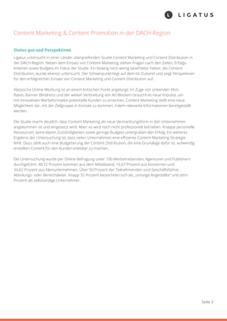 Seite 3
Content Marketing & Content Promotion in der DACH-Region
Status quo und Perspektiven
Ligatus untersucht in einer Länder übergreifenden Studie Content Marketing und Content Distribution in
der DACH-Region. Neben dem Einsatz von Content Marketing stehen Fragen nach den Zielen, Erfolgs-
kriterien sowie Budgets im Fokus der Studie. Ein bislang noch wenig beachteter Faktor, die Content
Distribution, wurde ebenso untersucht. Der Schwerpunkt liegt auf dem Ist-Zustand und zeigt Perspektiven
für den erfolgreichen Einsatz von Content Marketing und Content Distribution auf.
Klassische Online Werbung ist an einem kritischen Punkt angelangt: Im Zuge von sinkenden Klick-
Raten, Banner Blindness und der weiten Verbreitung von Ad Blockern braucht es neue Impulse, um
mit innovativen Werbeformaten potentielle Kunden zu erreichen. Content Marketing stellt eine neue
Möglichkeit dar, mit der Zielgruppe in Kontakt zu kommen, indem relevante Informationen bereitgestellt
werden.
Die Studie macht deutlich, dass Content Marketing als neue Vermarktungsform in den Unternehmen
angekommen ist und eingesetzt wird. Aber: es wird noch nicht professionell betrieben. Knappe personelle
Ressourcen, keine klaren Zuständigkeiten sowie geringe Budgets untergraben den Erfolg. Ein weiteres
Ergebnis der Untersuchung ist, dass vielen Unternehmen eine effiziente Content Marketing-Strategie
fehlt. Dazu zählt auch eine Budgetierung der Content Distribution, die eine Grundlage dafür ist, aufwendig
erstellten Content für den Kunden erlebbar zu machen.
Die Untersuchung wurde per Online-Befragung unter 100 Werbetreibenden, Agenturen und Publishern
durchgeführt. 48,72 Prozent kommen aus dem Mittelstand, 16,67 Prozent aus Konzernen und
34,62 Prozent aus Kleinunternehmen. Über 50 Prozent der Teilnehmenden sind Geschäftsführer,
Abteilungs- oder Bereichsleiter. Knapp 35 Prozent bezeichnen sich als „sonstige Angestellte“ und zehn
Prozent als selbständige Unternehmer.
 
