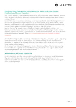 Seite 4
Einführung: Begriffsabgrenzung Content Marketing, Native Advertising, Content
Distribution und Content Promotion
Dass Content Marketing zu den Marketing-Trends im Jahr 2016 zählt, ist kein großes Geheimnis, dennoch
fragen sich viele Unternehmen, wie sie eine inhaltsgetriebene Werbestrategie verfolgen und erfolgreich
umsetzen können.
Content Marketing wie auch Native Advertising werden deswegen für das digitale Marketing eine immer
größere Rolle spielen. Eine wichtige Unterscheidung sei an dieser Stelle gesagt, denn auch das Content
Marketing leidet zuweilen darunter, dass Menschen unterschiedliches unter dem Begriff verstehen und
mitunter Content Marketing mit Native Advertising vermischen bzw. gleichsetzen.
Laut dem Content Marketing Institute verfolgt Content Marketing das Ziel, durch Erstellung und
Verbreitung von thematisch relevanten, unterhaltsamen, kreativen und hochwertigen Inhalten eine klar
definierte Zielgruppe als Kunden zu gewinnen bzw. zu erhalten. Elementar ist dabei, dass die produzierten
Inhalte den Usern einen Mehrwert bieten (http://contentmarketinginstitute.com/what-is-content-
marketing/).
Ähnliche Ziele verfolgt das Native Advertising, es lässt sich aber in punkto Automatisierung der Ausspielung
und Skalierbarkeit der Inhalte als Unterkategorie von Content Marketing und dort als eine bezahlte
Werbeform zur Bewerbung der erstellten Inhalte verstehen, die sich nativ - also in Form und Funktion -
an das jeweilige Medium anpasst.
Ähnlich wie die feine Unterscheidung zwischen Content Marketing und Native Advertising ist es wichtig,
Content Distribution begrifflich von Content Promotion zu unterscheiden. Hier liegt der Unterschied in
der Verteilung der Inhalte über unterschiedliche Medien.
Wettbewerbsvorteil Content Distribution
Content Distribution kann über eigene Kanäle (Owned Media), wie z.B. Newsletter, Social Media Kanäle,
Blog oder via E-Mail, über andere Medien (Earned Media) als z.b. Gastartikel oder Interview im
redaktionellen Umfeld oder über bezahlte Kanäle (Paid Media), wie z.B. SEA, Social Media Werbung oder
Native Advertising erfolgen.
 