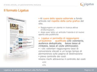 A fondo articolo, un posizionamento esclusivo

Il formato Ligatus
 Al cuore dello spazio editoriale a fondo

articolo nel rispetto della carta grafica del
sito.
 Raggiungere un utente in ricerca attiva
d’informazioni.
 dopo aver letto un articolo l'utente è di nuovo
aperto alla pubblicità

Ligatus vi permette di raggiungere
un’audience
qualificata (clic volontario,
audience deduplicata, basso tasso di
rimbalzo, tasso di visite ottimizzate).
 i clic volontari raggiungono tassi di
conversione elevati e un lungo tempo di
permanenza sulla pagina di destinazione
 pieno controllo dei costi
meno rischi attraverso il controllo dei costi


CPC
CPL

Ligatus, le soluzioni Premium alla Performance

Pagina 10

 