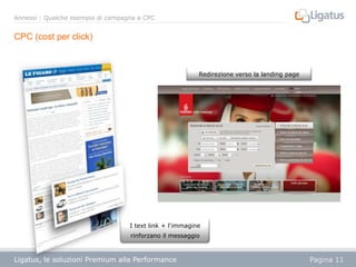 Annessi : Qualche esempio di campagna a CPC

CPC (cost per click)

Redirezione verso la landing page

I text link + l‘immagine
rinforzano il messaggio

Ligatus, le soluzioni Premium alla Performance
Présentation

Pagina 11

 