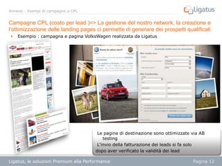 Annessi : Esempi di campagne a CPL

Campagne CPL (costo per lead )=> La gestione del nostro network, la creazione e
l‘ottimizzazione delle landing pages ci permette di generare dei prospetti qualificati


Esempio : campagna e pagina VolksWagen realizzata da Ligatus

Le pagine di destinazione sono ottimizzate via AB
testing
L‘invio della fatturazione dei leads si fa solo
dopo aver verificato la validità dei lead
Ligatus, le soluzioni Premium alla Performance
Présentation

Pagina 12

 