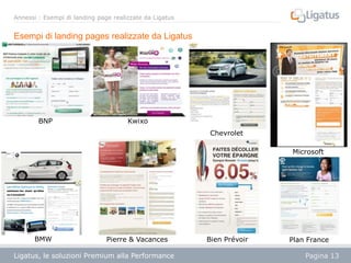 Annessi : Esempi di landing page realizzate da Ligatus

Esempi di landing pages realizzate da Ligatus

BNP

Kwixo
Chevrolet
Microsoft

BMW

Pierre & Vacances

Ligatus, le soluzioni Premium alla Performance
Présentation

Bien Prévoir

Plan France
Pagina 13

 