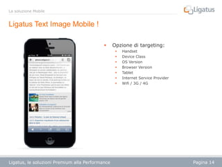 La soluzione Mobile

Ligatus Text Image Mobile !


Opzione di targeting:








Ligatus, le soluzioni Premium alla Performance

Handset
Device Class
OS Version
Browser Version
Tablet
Internet Service Provider
Wifi / 3G / 4G

Pagina 14

 