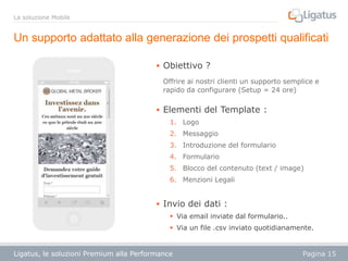 La soluzione Mobile

Un supporto adattato alla generazione dei prospetti qualificati
 Obiettivo ?
Offrire ai nostri clienti un supporto semplice e
rapido da configurare (Setup = 24 ore)

 Elementi del Template :
1. Logo
2. Messaggio
3. Introduzione del formulario
4. Formulario
5. Blocco del contenuto (text / image)
6. Menzioni Legali

 Invio dei dati :
 Via email inviate dal formulario..
 Via un file .csv inviato quotidianamente.

Ligatus, le soluzioni Premium alla Performance

Pagina 15

 