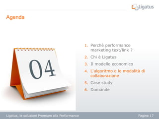 Agenda

1. Perchè performance

marketing text/link ?

2. Chi è Ligatus
3. Il modello economico
4. L‘algoritmo e le modalità di

collaborazione

5. Case study
6. Domande

Ligatus, le soluzioni Premium alla Performance

Pagina 17

 