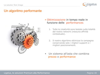La solution Text Image

Un algoritmo performante
 Ottimizzazione in tempo reale in

funzione delle performances

1. Tutte le creatività sono testate sulla totalità
del nostro network (nessuna affinità
contestuale).
2. Il nostro algoritmo ottimizza la campagna
conservando solo i migliori supporti e i
migliori posizionamenti.



Un sistema all’asta che combina
prezzo e performance

Ligatus, le soluzioni Premium alla Performance

Pagina 18

 