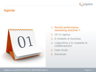 Agenda

1. Perché performance

marketing text/link ?

2. Chi è Ligatus
3. Il modello di business
4. L'algoritmo e le modalità di

collaborazione

5. Case study
6. Domande

Ligatus, le soluzioni Premium alla Performance

Pagina 2

 