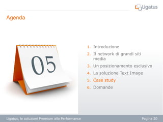 Agenda

1. Introduzione
2. Il network di grandi siti

media

3. Un posizionamento esclusivo
4. La soluzione Text Image
5. Case study
6. Domande

Ligatus, le soluzioni Premium alla Performance

Pagina 20

 