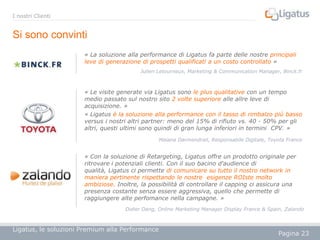 I nostri Clienti

Si sono convinti
« La soluzione alla performance di Ligatus fa parte delle nostre principali
leve di generazione di prospetti qualificati a un costo controllato »
Julien Letourneux, Marketing & Communication Manager, Binck.fr

« Le visite generate via Ligatus sono le plus qualitative con un tempo
medio passato sul nostro sito 2 volte superiore alle allre leve di
acquisizione. »
« Ligatus è la soluzione alla performance con il tasso di rimbalzo più basso
versus i nostri altri partner: meno del 15% di rifiuto vs. 40 - 50% per gli
altri, questi ultimi sono quindi di gran lunga inferiori in termini CPV. »
Maïana Darmendrail, Responsabile Digitale, Toyota France

« Con la soluzione di Retargeting, Ligatus offre un prodotto originale per
ritrovare i potenziali clienti. Con il suo bacino d'audience di
qualità, Ligatus ci permette di comunicare su tutto il nostro network in
maniera pertinente rispettando le nostre esigenze ROIste molto
ambiziose. Inoltre, la possibilità di controllare il capping ci assicura una
presenza costante senza essere aggressiva, quello che permette di
raggiungere alte perfomance nella campagne. »
Didier Dang, Online Marketing Manager Display France & Spain, Zalando

Ligatus, le soluzioni Premium alla Performance

Pagina 23

 