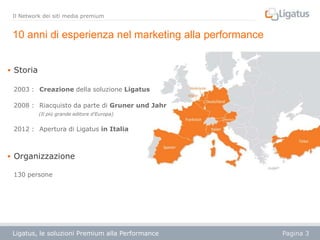 Il Network dei siti media premium

10 anni di esperienza nel marketing alla performance
 Storia
2003 : Creazione della soluzione Ligatus
2008 : Riacquisto da parte di Gruner und Jahr
(Il più grande editore d'Europa)

2012 : Apertura di Ligatus in Italia

 Organizzazione
130 persone

Ligatus, le soluzioni Premium alla Performance

Pagina 3

 
