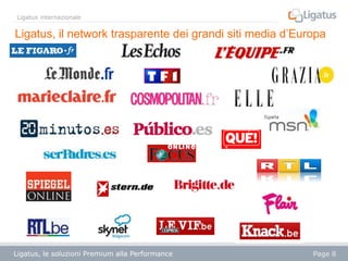 Ligatus internazionale

Ligatus, il network trasparente dei grandi siti media d’Europa

Ligatus, le soluzioni Premium alla Performance

Page 8

 