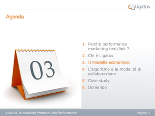 Agenda

1. Perchè performance

marketing text/link ?

2. Chi è Ligatus
3. Il modello economico
4. L‘algoritmo e le modalità di

collaborazione

5. Case study
6. Domande

Ligatus, le soluzioni Premium alla Performance

Pagina 9

 