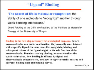 “Ligand” Binding
“The secret of life is molecular recognition; the
ability of one molecule to "recognize" another through
weak bonding interactions.”
Linus Pauling at the 25th anniversary of the Institute of Molecular
Biology at the University of Oregon
Binding is the first step necessary for a biological response. Before
macromolecules can perform a function, they normally must interact
with a specific ligand. In some cases like myoglobin, binding and
subsequent release of the ligand might be the sole function of the
macromolecule. To understanding binding, we must consider the
equilbria involved, how binding is affected by ligand and
macromolecule concentration, and how to experimentally analyze and
interpret binding data and binding curves.
Hackert – BCH370
 