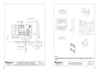 62 
 
 
Desenho: 
Sequência: 
 
 
CHAVE SECC. 
NH 250/400 A 
SOB CARGA 
COM FUSÍVEIS 
CHAVE SECC. 
SOB CARGA 
DISJUNTOR 
LIGAÇÃO DE MEDIÇÃO PARA O SISTEMA DE 
PREVENÇÃO E COMBATE A INCÊNDIO 
 
OU 
DISJ. 
 2/2 
EM ENTRADA INDIVIDUAL - REDE SUBTERRÂNEA 
 
 
  
 
 
 
 
  
 
 
  
 
 
 
 
 
 
 
  
 
 
 
 
  
 
   
 
 
 
 
 
 
  
 
 
NOTA: 
1 - As medidas informadas acima podem sofrer alterações em função da aquisição de um novo tipo de medidor, cujo 
gabarito de fixação diferencie dos atuais medidores, assim como para os transformadores de corrente e bloco de 
aferição. 
63 
Desenho: 
Sequência: 
PLACA UNIVERSAL METÁLICA 
PARA FIXAÇÃO DE MEDIDOR 
 1/1 
376 377 
 