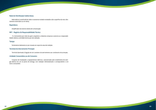 Rede de Distribuição Subterrânea: 
Rede elétrica constituída de cabos e acessórios isolados instalados sob a superfície do solo, dire-tamente 
enterrados ou em dutos. 
Repetidora: 
Amplificador de sinal do sistema de comunicação. 
RRT – Registro de Responsabilidade Técnica 
É o instrumento por meio do qual o arquiteto e urbanista comprova a autoria ou a responsabi-lidade 
relativa a atividade técnica por ele realizada. 
Tampa: 
Fechamento deslizante ou por encaixe ao corpo da caixa de medição. 
Terminal de Aterramento Principal: 
Terminal destinado à ligação de um condutor de aterramento aos condutores de proteção. 
Unidade Consumidora ou de Consumo: 
Conjunto de instalações e equipamentos elétricos, caracterizado pelo recebimento de ener-gia 
elétrica em um só ponto de entrega, com medição individualizada e correspondente a um 
único consumidor. 
62 63 
 