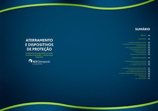 SUMÁRIO 
Objetivo 
1. Aterramento 
1.1. Aterramento da Entrada Consumidora 
1.2. Conexão de Aterramento e Elementos de Conexão 
1.3. Equipotencialização 
1.4. BEP – Barra de Equipotencialização Principal 
1.5. Dimensionamento do Aterramento 
1.6. Instalação do Aterramento 
1.7. Tipos de Eletrodutos 
1.8. Dimensionamento do Eletroduto 
2. Dispositivos de Proteção 
2.1. Dimensionamento do Dispositivo de Proteção 
2.1.1. Proteção contra Sobrecargas 
2.1.2. Proteção contra Curto-Circuito 
2.2. Instalação dos Dispositivos de Proteção e Manobra 
2.3. Proteção contra Fuga ou Falta à Terra 
2.4. DPS – Dispositivo de Proteção contra Surtos 
2.4.1. Aplicação dos Dispositivos de Proteção contra Surtos - DPS 
2.4.2. Classificação de DPS 
2.4.3. Aplicação 
2.4.4. Localização do DPS 
180 
180 
180 
181 
182 
182 
182 
183 
184 
185 
185 
185 
186 
186 
187 
188 
189 
189 
190 
191 
191 
178 179 
 