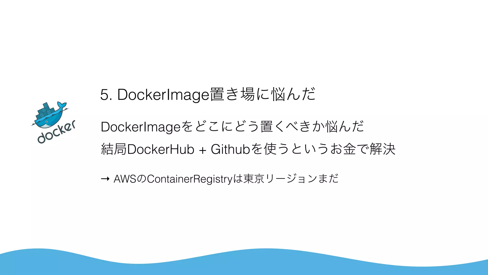 5. DockerImage置き場に悩んだ
DockerImageをどこにどう置くべきか悩んだ 
結局DockerHub + Githubを使うというお金で解決
→ AWSのContainerRegistryは東京リージョンまだ
 